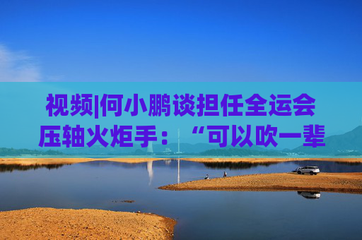 视频|何小鹏谈担任全运会压轴火炬手：“可以吹一辈子牛”