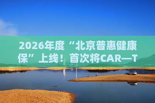 2026年度“北京普惠健康保”上线！首次将CAR—T疗法、高值慢病用药纳入保障范围