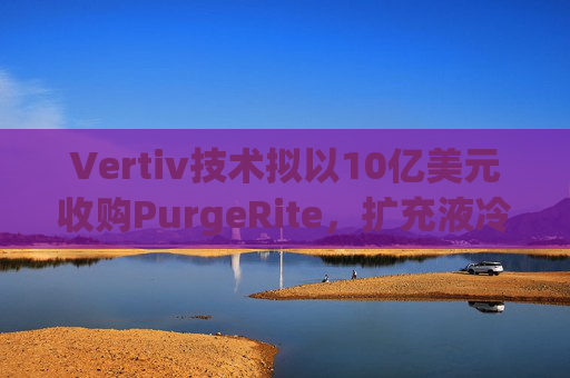 Vertiv技术拟以10亿美元收购PurgeRite，扩充液冷产品组合