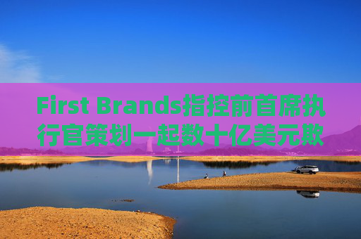 First Brands指控前首席执行官策划一起数十亿美元欺诈案