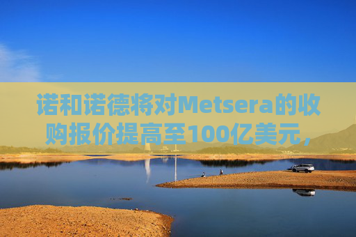 诺和诺德将对Metsera的收购报价提高至100亿美元，与竞争对手辉瑞展开竞逐