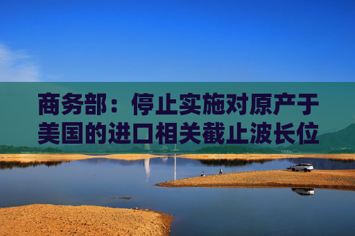 商务部:停止实施对原产于美国的进口相关截止波长位移单模光纤的反规避措施