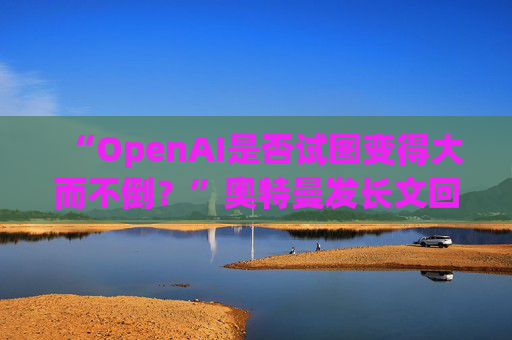 “OpenAI是否试图变得大而不倒？”奥特曼发长文回应质疑