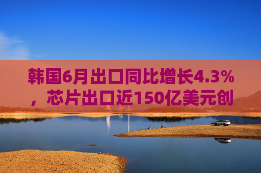 韩国6月出口同比增长4.3%，芯片出口近150亿美元创历史新高