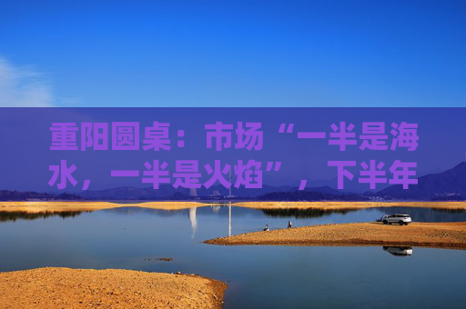重阳圆桌：市场“一半是海水，一半是火焰”，下半年分化延续or风格切换？