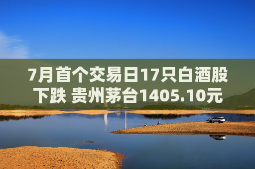7月首个交易日17只白酒股下跌 贵州茅台1405.10元/股收盘 第1张 7月首个交易日17只白酒股下跌 贵州茅台1405.10元/股收盘 第1张