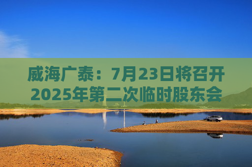 威海广泰：7月23日将召开2025年第二次临时股东会