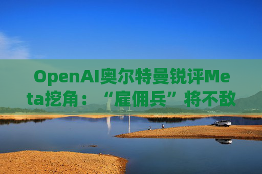 OpenAI奥尔特曼锐评Meta挖角：“雇佣兵”将不敌“传教士”