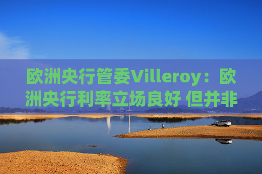 欧洲央行管委Villeroy：欧洲央行利率立场良好 但并非一成不变