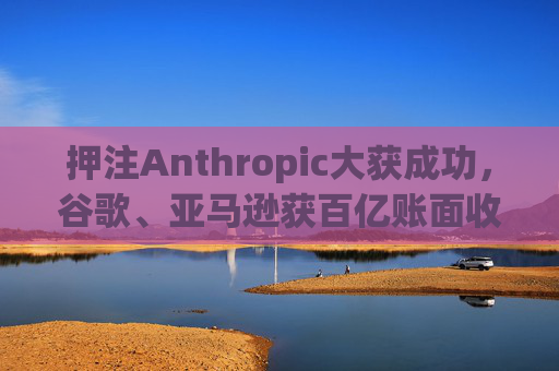 押注Anthropic大获成功,谷歌、亚马逊获百亿账面收益