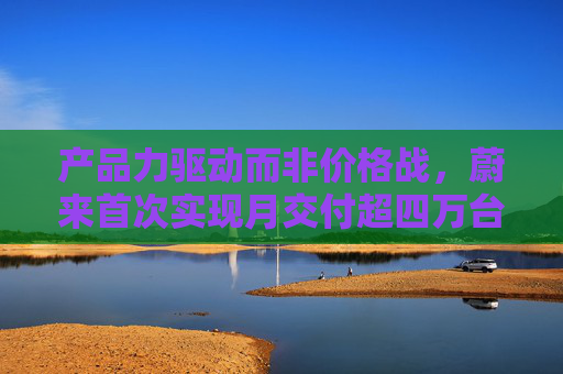 产品力驱动而非价格战,蔚来首次实现月交付超四万台,创单月历史新高