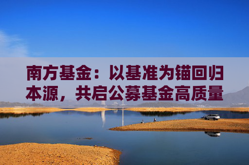 南方基金:以基准为锚回归本源,共启公募基金高质量发展新篇章