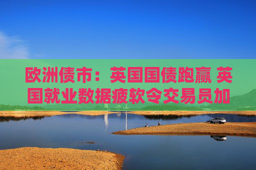 欧洲债市：英国国债跑赢 英国就业数据疲软令交易员加大降息押注