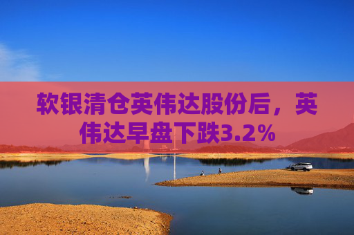 软银清仓英伟达股份后，英伟达早盘下跌3.2%