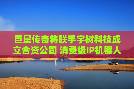 巨星传奇将联手宇树科技成立合资公司 消费级IP机器人商业化前景是否明朗？
