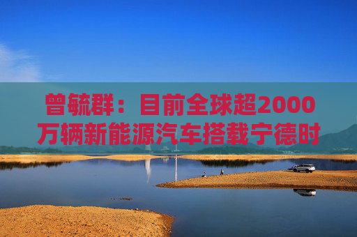 曾毓群:目前全球超2000万辆新能源汽车搭载宁德时代电池