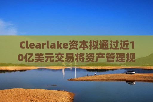 Clearlake资本拟通过近10亿美元交易将资产管理规模翻倍