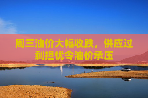 周三油价大幅收跌,供应过剩担忧令油价承压