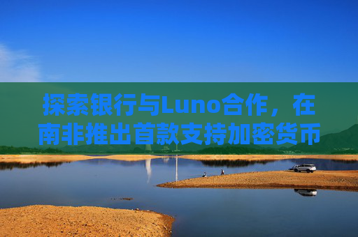 探索银行与Luno合作，在南非推出首款支持加密货币交易的银行应用