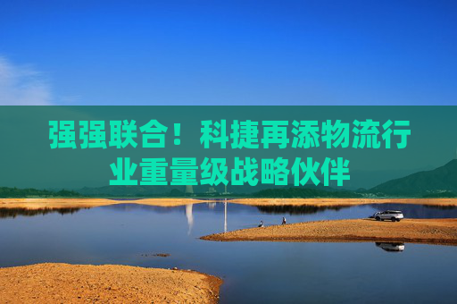 强强联合！科捷再添物流行业重量级战略伙伴