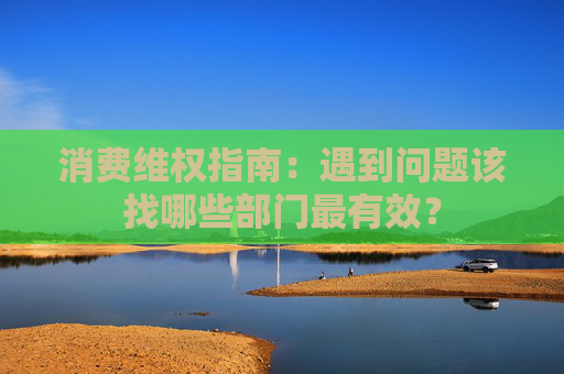消费维权指南:遇到问题该找哪些部门最有效?
