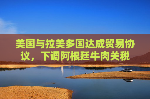 美国与拉美多国达成贸易协议,下调阿根廷牛肉关税 第1张 美国与拉美多国达成贸易协议,下调阿根廷牛肉关税 第1张