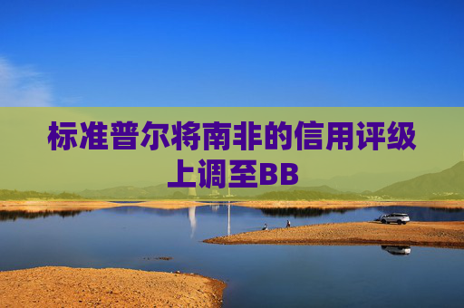 标准普尔将南非的信用评级上调至BB