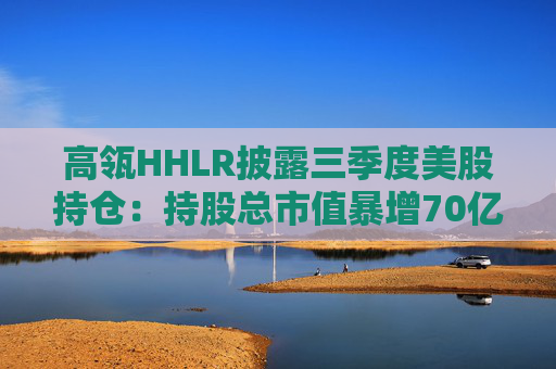高瓴HHLR披露三季度美股持仓：持股总市值暴增70亿 持续加大中国资产配置