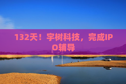 132天！宇树科技，完成IPO辅导