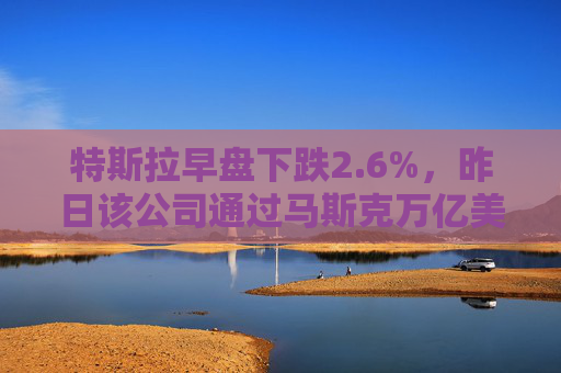 特斯拉早盘下跌2.6%，昨日该公司通过马斯克万亿美元薪酬方案