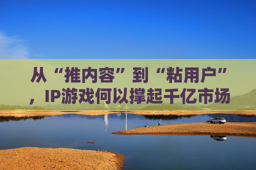 从“推内容”到“粘用户”,IP游戏何以撑起千亿市场?