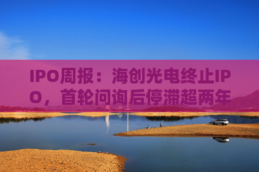 IPO周报：海创光电终止IPO，首轮问询后停滞超两年