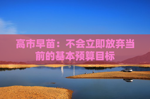 高市早苗:不会立即放弃当前的基本预算目标