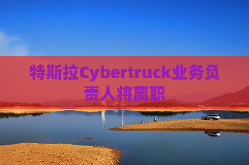 特斯拉Cybertruck业务负责人将离职
