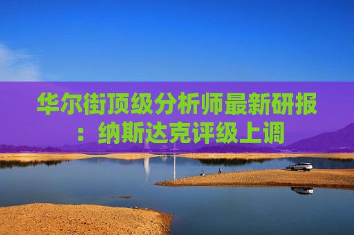 华尔街顶级分析师最新研报：纳斯达克评级上调