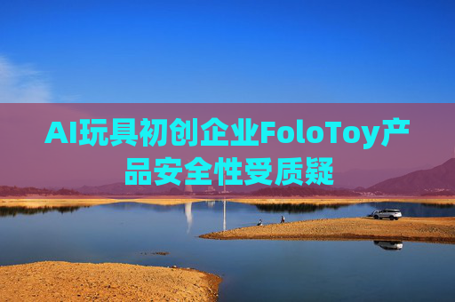 AI玩具初创企业FoloToy产品安全性受质疑