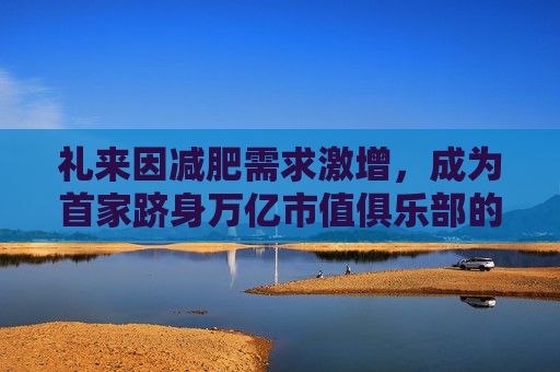 礼来因减肥需求激增，成为首家跻身万亿市值俱乐部的药企