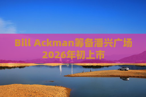 Bill Ackman筹备潘兴广场2026年初上市