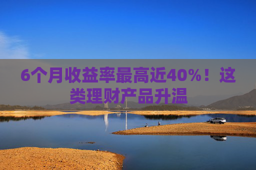 6个月收益率最高近40%！这类理财产品升温