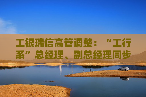 工银瑞信高管调整:“工行系”总经理、副总经理同步到位