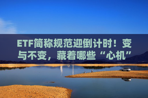 ETF简称规范迎倒计时!变与不变,藏着哪些“心机”?