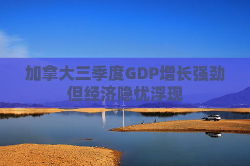 加拿大三季度GDP增长强劲但经济隐忧浮现