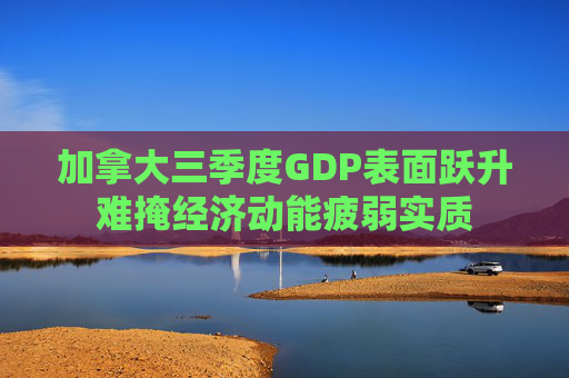 加拿大三季度GDP表面跃升难掩经济动能疲弱实质