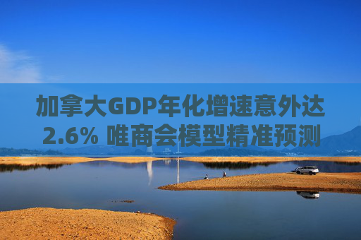 加拿大GDP年化增速意外达2.6% 唯商会模型精准预测