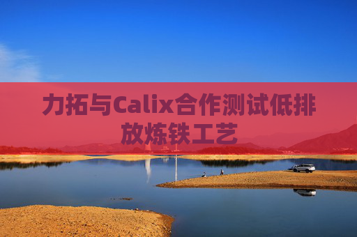 力拓与Calix合作测试低排放炼铁工艺