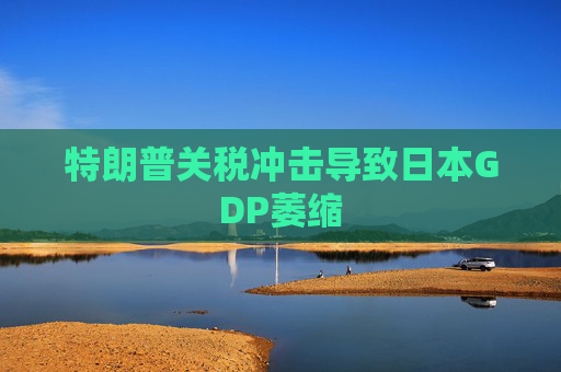 特朗普关税冲击导致日本GDP萎缩