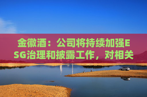 金徽酒：公司将持续加强ESG治理和披露工作，对相关指标进行量化、披露