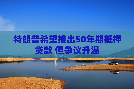 特朗普希望推出50年期抵押贷款 但争议升温