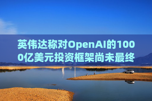 英伟达称对OpenAI的1000亿美元投资框架尚未最终确定