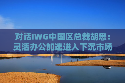 对话IWG中国区总裁胡懋:灵活办公加速进入下沉市场,市场增长超预期